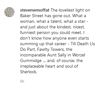Steven Moffat on an Instragram post: "The loveliest light on Baker Street has gone out. What a woman, what a talent, what a star - and just about the kindest, nicest, funniest person you could meet. I don’t know how anyone even starts summing up that career - Till Death Us Do Part, Fawlty Towers, the incomparable Aunt Sally in Worzel Gummidge … and, of course, the irreplaceable heart and soul of Sherlock."